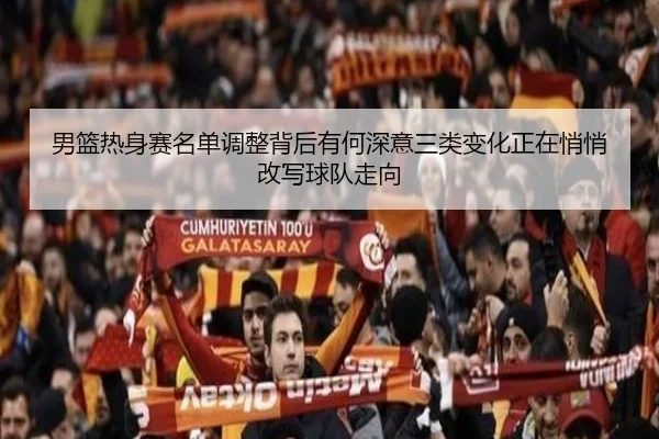 男篮热身赛名单调整背后有何深意三类变化正在悄悄改写球队走向