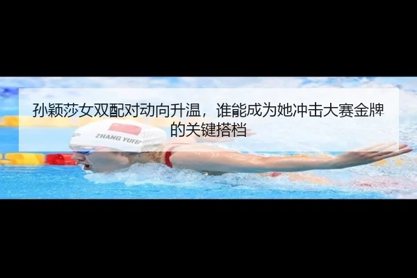 孙颖莎女双配对动向升温，谁能成为她冲击大赛金牌的关键搭档
